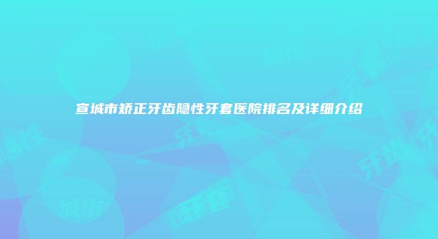 宣城市矫正牙齿隐性牙套医院排名及详细介绍