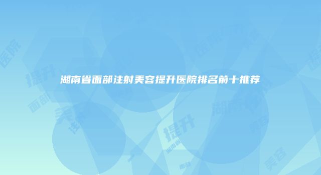 湖南省面部注射美容提升医院排名前十推荐