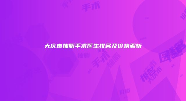 大庆市抽脂手术医生排名及价格解析