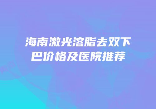 海南激光溶脂去双下巴价格及医院推荐