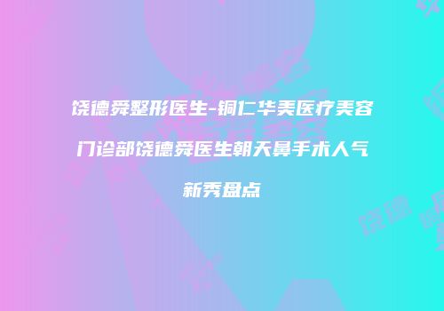 饶德舜整形医生-铜仁华美医疗美容门诊部饶德舜医生朝天鼻手术人气新秀盘点
