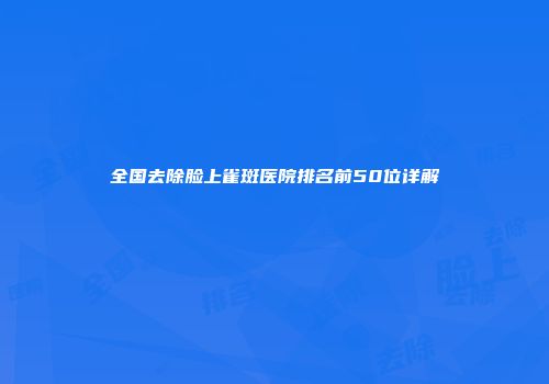 全国去除脸上雀斑医院排名前50位详解