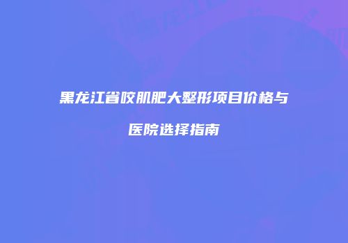 黑龙江省咬肌肥大整形项目价格与医院选择指南
