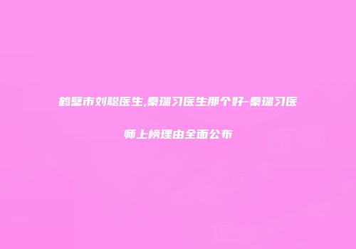 鹤壁市刘聪医生,秦瑞习医生那个好-秦瑞习医师上榜理由全面公布