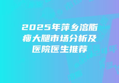 2025年萍乡溶脂瘦大腿市场分析及医院医生推荐