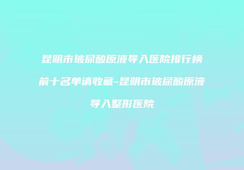 昆明市玻尿酸原液导入医院排行榜前十名单请收藏-昆明市玻尿酸原液导入整形医院