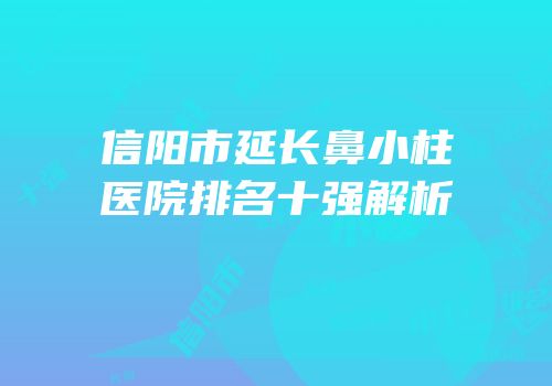 信阳市延长鼻小柱医院排名十强解析