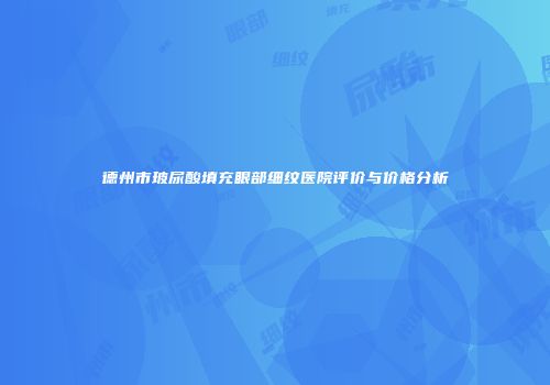德州市玻尿酸填充眼部细纹医院评价与价格分析