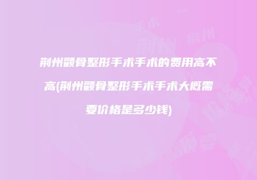 荆州颧骨整形手术手术的费用高不高(荆州颧骨整形手术手术大概需要价格是多少钱)