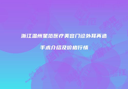 浙江温州星范医疗美容门诊外耳再造手术介绍及价格行情