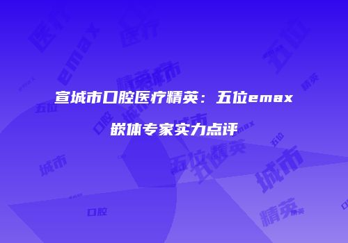 宣城市口腔医疗精英：五位emax嵌体专家实力点评