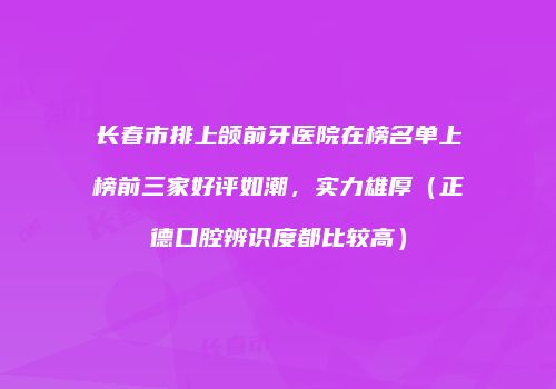 长春市排上颌前牙医院在榜名单上榜前三家好评如潮，实力雄厚（正德口腔辨识度都比较高）
