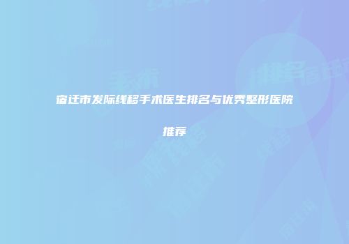 宿迁市发际线移手术医生排名与优秀整形医院推荐