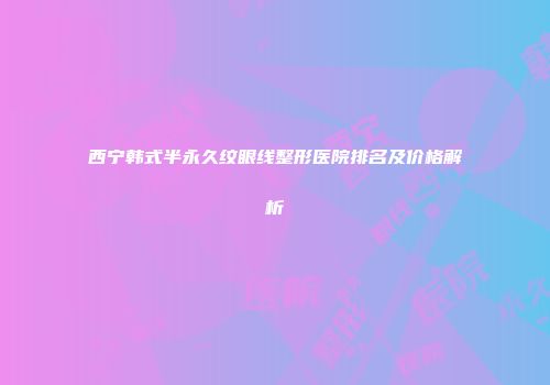 西宁韩式半永久纹眼线整形医院排名及价格解析