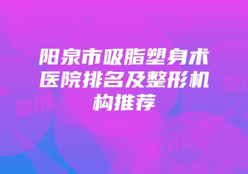 阳泉市吸脂塑身术医院排名及整形机构推荐