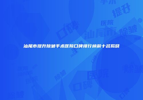 汕尾市提升除皱手术医院口碑排行榜前十名揭晓