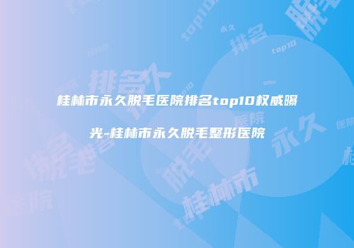桂林市永久脱毛医院排名top10权威曝光-桂林市永久脱毛整形医院