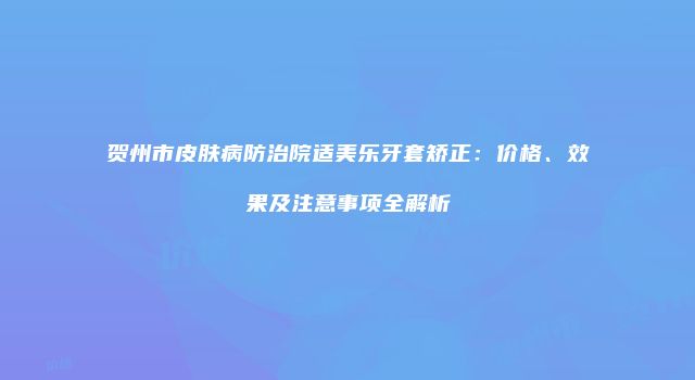 贺州市皮肤病防治院适美乐牙套矫正：价格、效果及注意事项全解析