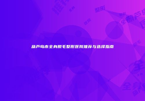 葫芦岛市全身脱毛整形医院推荐与选择指南