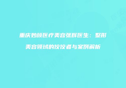 重庆妙颜医疗美容张辉医生：整形美容领域的佼佼者与案例解析