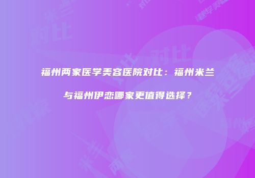 福州两家医学美容医院对比：福州米兰与福州伊恋哪家更值得选择？