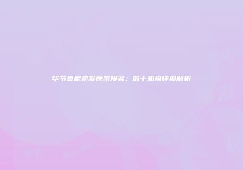 毕节鲁尼植发医院排名：前十机构详细解析