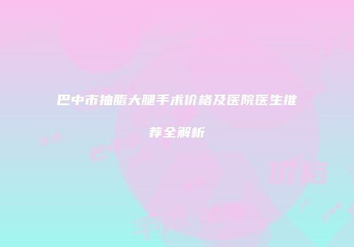 巴中市抽脂大腿手术价格及医院医生推荐全解析