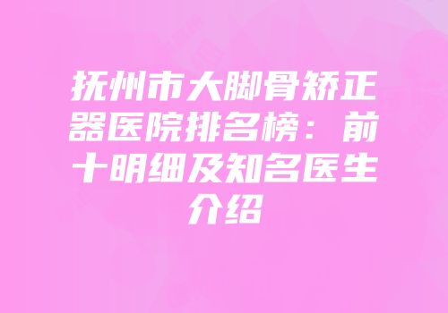 抚州市大脚骨矫正器医院排名榜：前十明细及知名医生介绍