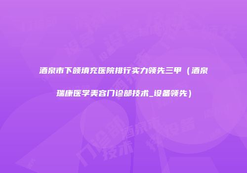 酒泉市下颌填充医院排行实力领先三甲（酒泉瑞康医学美容门诊部技术_设备领先）