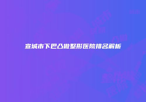 宣城市下巴凸做整形医院排名解析