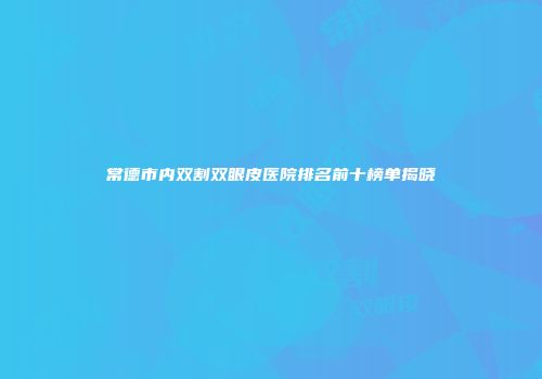 常德市内双割双眼皮医院排名前十榜单揭晓