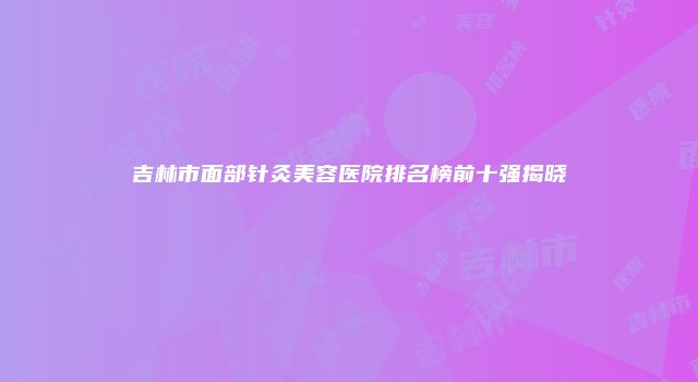 吉林市面部针灸美容医院排名榜前十强揭晓