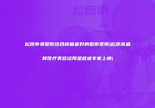 松原市鼻整形综合修复最好的整形医院(松原高盛辉医疗美容诊所是权威专家上榜)