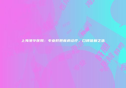 上海港华医院：专业肝胆疾病诊疗，口碑信赖之选