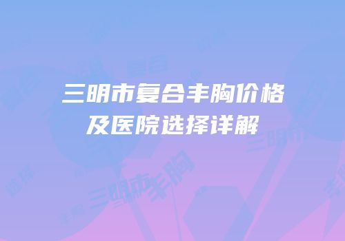 三明市复合丰胸价格及医院选择详解