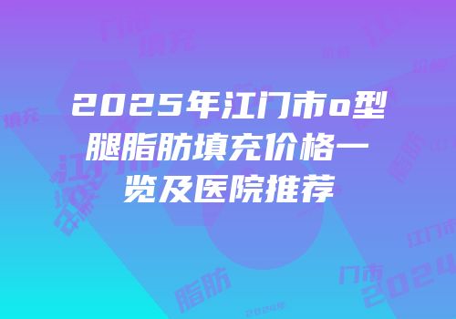 2025年江门市o型腿脂肪填充价格一览及医院推荐