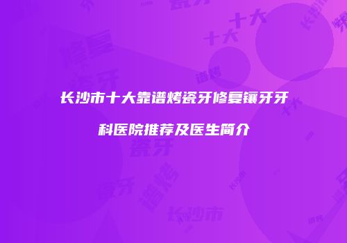 长沙市十大靠谱烤瓷牙修复镶牙牙科医院推荐及医生简介