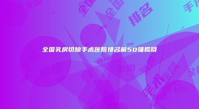全国乳房切除手术医院排名前50强揭晓