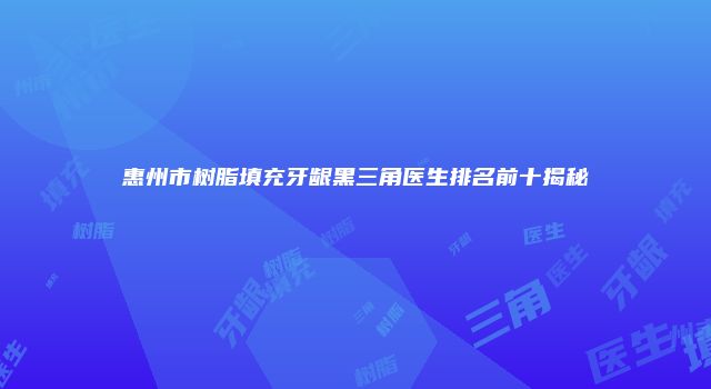 惠州市树脂填充牙龈黑三角医生排名前十揭秘