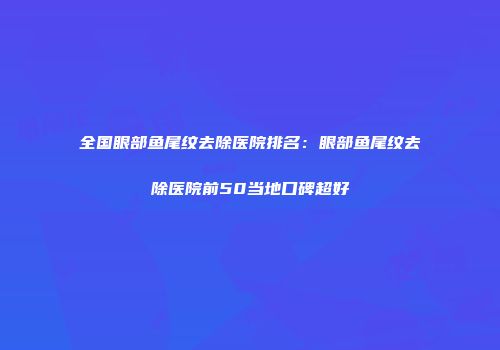 全国眼部鱼尾纹去除医院排名：眼部鱼尾纹去除医院前50当地口碑超好