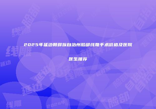 2025年延边朝鲜族自治州脸部线雕手术价格及医院医生推荐