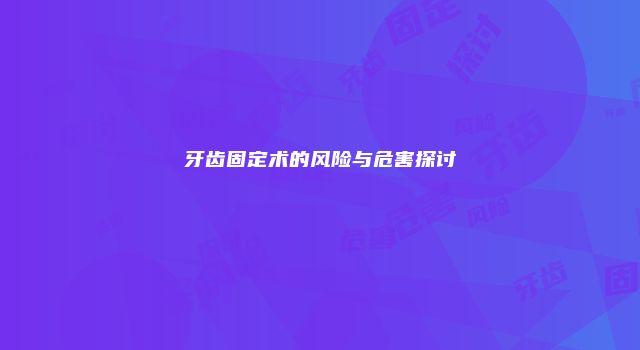 牙齿固定术的风险与危害探讨