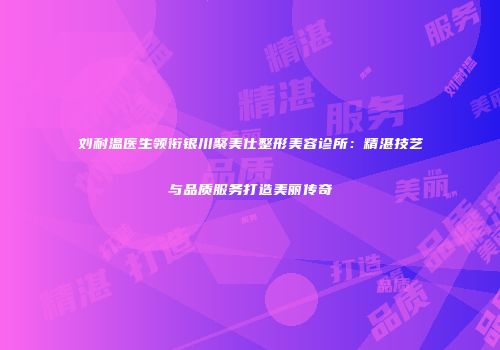 刘耐温医生领衔银川聚美仕整形美容诊所：精湛技艺与品质服务打造美丽传奇