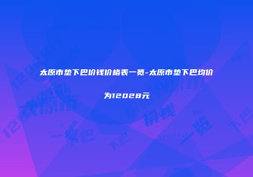 太原市垫下巴价钱价格表一览-太原市垫下巴均价为12028元