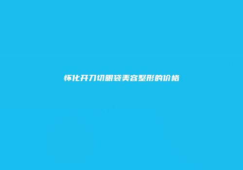 怀化开刀切眼袋美容整形的价格