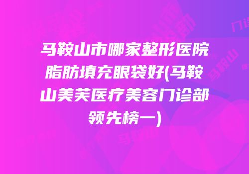 马鞍山市哪家整形医院脂肪填充眼袋好(马鞍山美芙医疗美容门诊部领先榜一)
