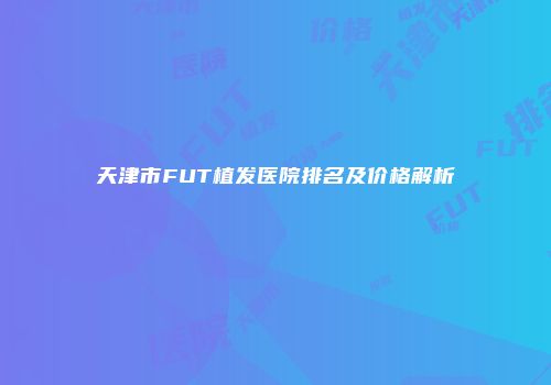 天津市FUT植发医院排名及价格解析