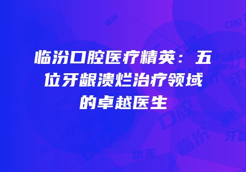 临汾口腔医疗精英：五位牙龈溃烂治疗领域的卓越医生