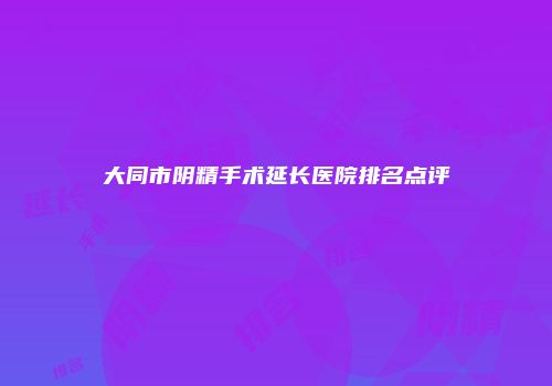 大同市阴精手术延长医院排名点评
