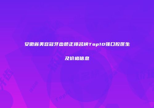 安徽省美容冠牙齿矫正排名榜Top10强口腔医生及价格信息